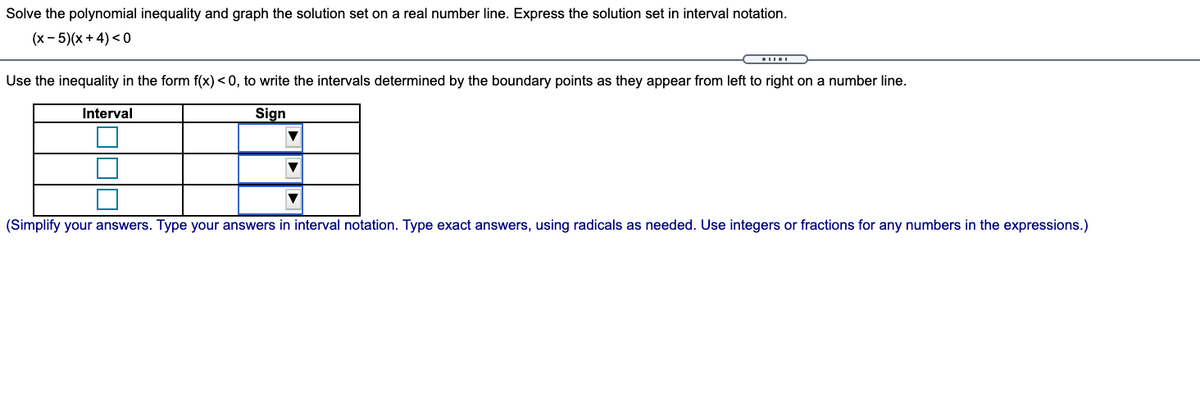 Solve the polynomial inequality and graph the solution set on a real number line. Express the solution set in interval notation.
(x- 5)(x + 4) <0
Use the inequality in the form f(x) < 0, to write the intervals determined by the boundary points as they appear from left to right on a number line.
Interval
Sign
(Simplify your answers. Type your answers in interval notation. Type exact answers, using radicals as needed. Use integers or fractions for any numbers in the expressions.)
