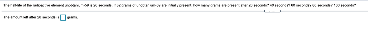 The half-life of the radioactive element unobtanium-59 is 20 seconds. If 32 grams of unobtanium-59 are initially present, how many grams are present after 20 seconds? 40 seconds? 60 seconds? 80 seconds? 100 seconds?
The amount left after 20 seconds is
grams.
