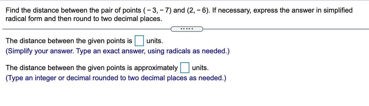 Find the distance between the pair of points (- 3, - 7) and (2, - 6). If necessary, express the answer in simplified
radical form and then round to two decimal places.
The distance between the given points is
units.
(Simplify your answer. Type an exact answer, using radicals as needed.)
The distance between the given points is approximately
units.
(Type an integer or decimal rounded to two decimal places as needed.)
