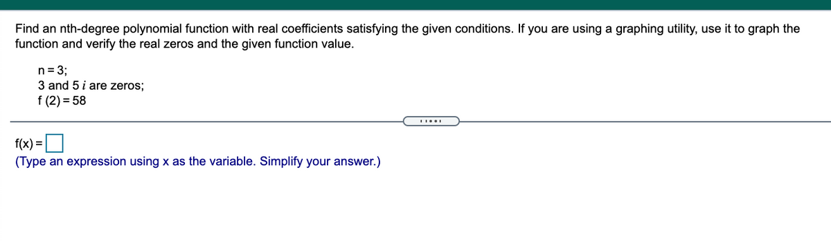 Find an nth-degree polynomial function with real coefficients satisfying the given conditions. If you are using a graphing utility, use it to graph the
function and verify the real zeros and the given function value.
n= 3;
3 and 5 i are zeros;
f (2) = 58
f(x) =
(Type an expression using x as the variable. Simplify your answer.)
