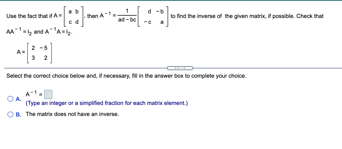 1
-1 =
a b
d -b
Use the fact that if A =
then A
to find the inverse of the given matrix, if possible. Check that
ad - bc
c d
-C
- 1
AA
= 12 and A'A=1,.
2 - 5
A =
3
2
---.-
Select the correct choice below and, if necessary, fill in the answer box to complete your choice.
A-1
A.
(Type an integer or a simplified fraction for each matrix element.)
O B. The matrix does not have an inverse.
