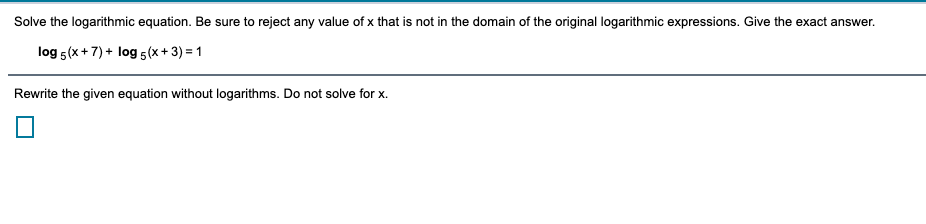 Solve the logarithmic equation. Be sure to reject any value of x that is not in the domain of the original logarithmic expressions. Give the exact answer.
log 5(x+7) + log 5(x+ 3) = 1
Rewrite the given equation without logarithms. Do not solve for x.
