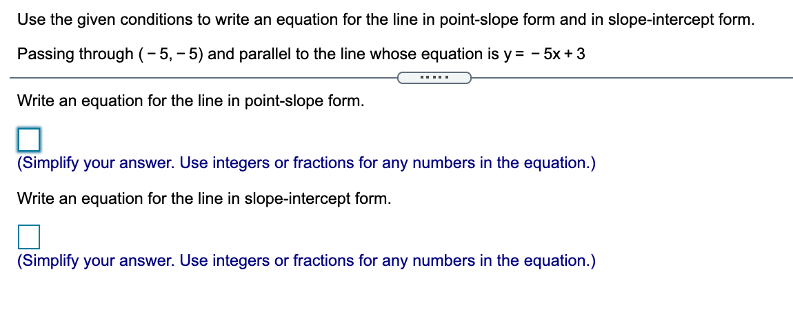 Use the given conditions to write an equation for the line in point-slope form and in slope-intercept form.
Passing through (- 5, - 5) and parallel to the line whose equation is y = - 5x +3
Write an equation for the line in point-slope form.
(Simplify your answer. Use integers or fractions for any numbers in the equation.)
Write an equation for the line in slope-intercept form.
(Simplify your answer. Use integers or fractions for any numbers in the equation.)
