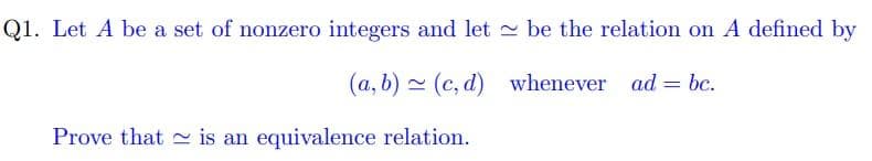 Q1. Let A be a set of nonzero integers and let - be the relation on A defined by
(a, b) - (c, d) whenever ad = bc.
Prove that is an equivalence relation.
