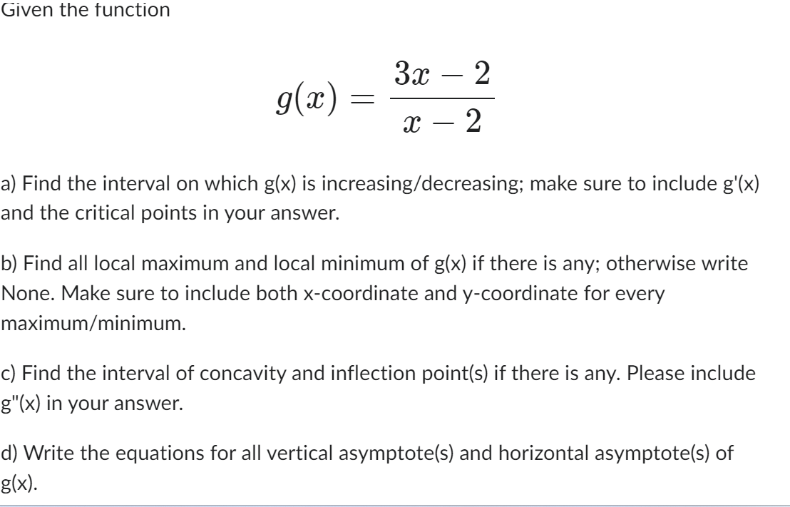 Given the function
g(x):
=
3x - 2
X
2
a) Find the interval on which g(x) is increasing/decreasing; make sure to include g'(x)
and the critical points in your answer.
b) Find all local maximum and local minimum of g(x) if there is any; otherwise write
None. Make sure to include both x-coordinate and y-coordinate for every
maximum/minimum.
c) Find the interval of concavity and inflection point(s) if there is any. Please include
g"(x) in your answer.
d) Write the equations for all vertical asymptote(s) and horizontal asymptote(s) of
g(x).
