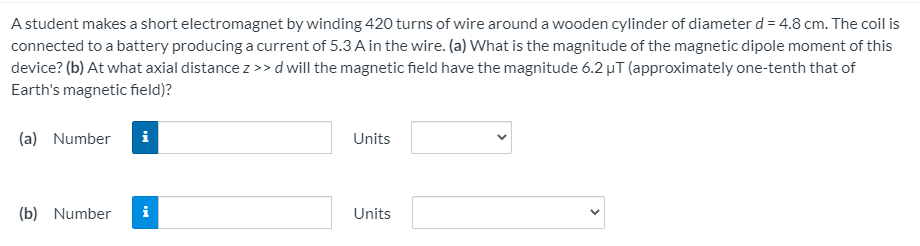 A student makes a short electromagnet by winding 420 turns of wire around a wooden cylinder of diameter d = 4.8 cm. The coil is
connected to a battery producing a current of 5.3 A in the wire. (a) What is the magnitude of the magnetic dipole moment of this
device? (b) At what axial distance z >>d will the magnetic field have the magnitude 6.2 µT (approximately one-tenth that of
Earth's magnetic field)?
(a) Number
Units
(b) Number
i
Units
