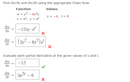 Find ðw/as and aw/at using the appropriate Chain Rule.
Function
Values
w = y3 – 6x?y
x = es, y = e
s = -4, t = 8
aw
= -12xy e
as
|(3,2 – G?)e
at
Evaluate each partial derivative at the given values of s and t.
aw
-12
as
aw
3e?y – 6
at
