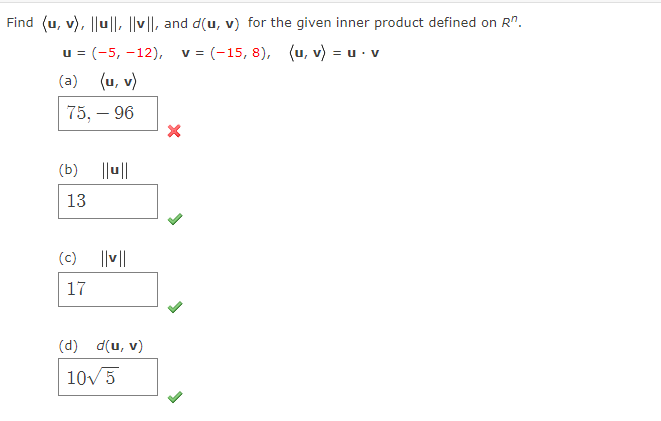 Find (u, v), ||u||, || ||, and d(u, v) for the given inner product defined on R".
u = (-5, -12), v = (-15, 8), (u, v) = u · v
(a) (u, v)
75, – 96
(b) ||u||
13
(c)
||v||
17
(d) d(u, v)
10v5
