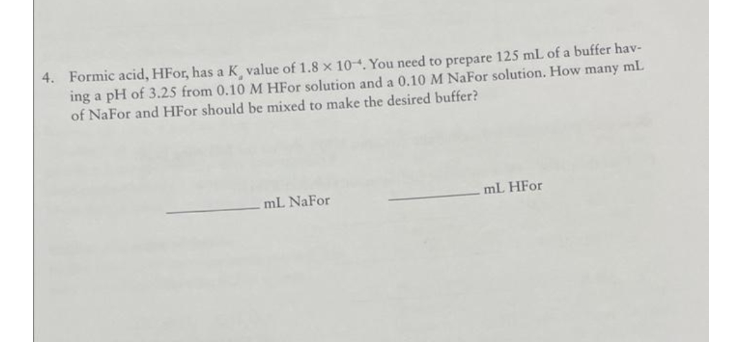 4. Formic acid, HFor, has a K value of 1.8 x 104. You need to prepare 125 mL of a buffer hav-
ing a pH of 3.25 from 0.10 M HFO solution and a 0.10 M NaFor solution. How many mL
of NaFor and HFO should be mixed to make the desired buffer?
mL NaFor
mL HFO
