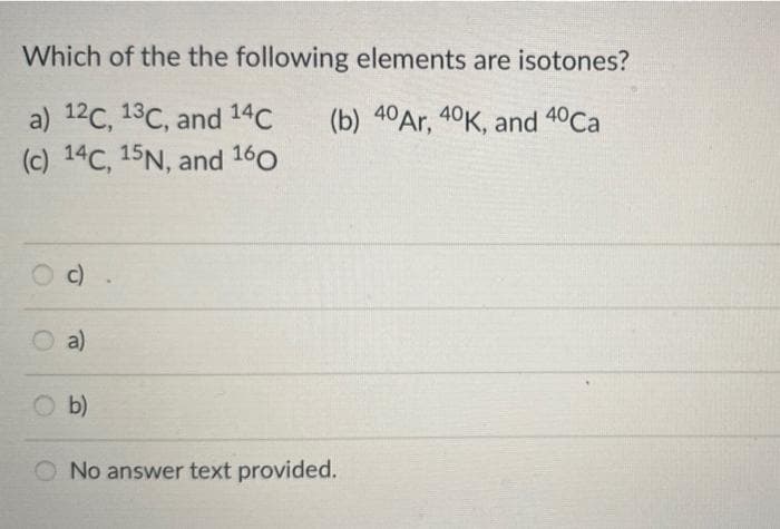 Which of the the following elements are isotones?
a) 12C, 13C, and 14C
(c) 14C, 15N, and 160
(b) 40Ar, 40K, and 4°Ca
c)
O a)
b)
O No answer text provided.
