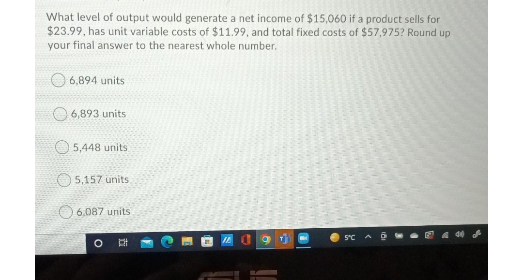 What level of output would generate a net income of $15,060 if a product sells for
$23.99, has unit variable costs of $11.99, and total fixed costs of $57,975? Round up
your final answer to the nearest whole number.
6,894 units
O 6,893 units
O 5,448 units
5,157 units
6,087 units
IA
5°C
