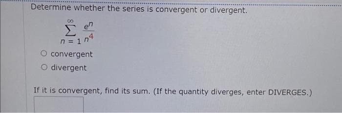 Determine whether the series is convergent or divergent.
Σ
n = 1 n4
O convergent
O divergent
en
If it is convergent, find its sum. (If the quantity diverges, enter DIVERGES.)
