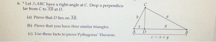 6. * Let AABC have a right-angle at C. Drop a perpendicu-
lar from C to AB at D.
a
(a) Prove that D lies on AB.
(b) Prove that you have three similar triangles.
(c) Use these facts to prove Pythagoras' Theorem.
C=x+y
