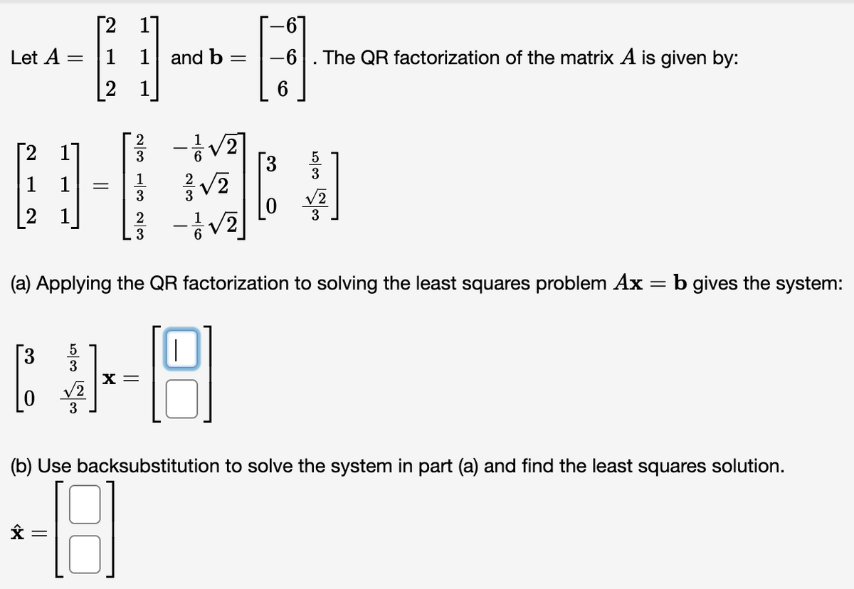 [2
1]
Let A
1 1 and b
-6
The QR factorization of the matrix A is given by:
[2
-V2
[3
2 11
3
5
3
1
1
3
3
2
3
3
(a) Applying the QR factorization to solving the least squares problem Ax =b gives the system:
5
3
X =
3
3
(b) Use backsubstitution to solve the system in part (a) and find the least squares solution.
