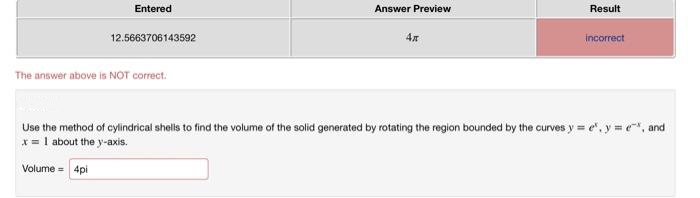 Entered
Answer Preview
Result
12.5663706143592
incorrect
The answer above is NOT correct.
Use the method of cylindrical shells to find the volume of the solid generated by rotating the region bounded by the curves y = e", y , and
* = 1 about the y-axis.
Volume = 4pi
