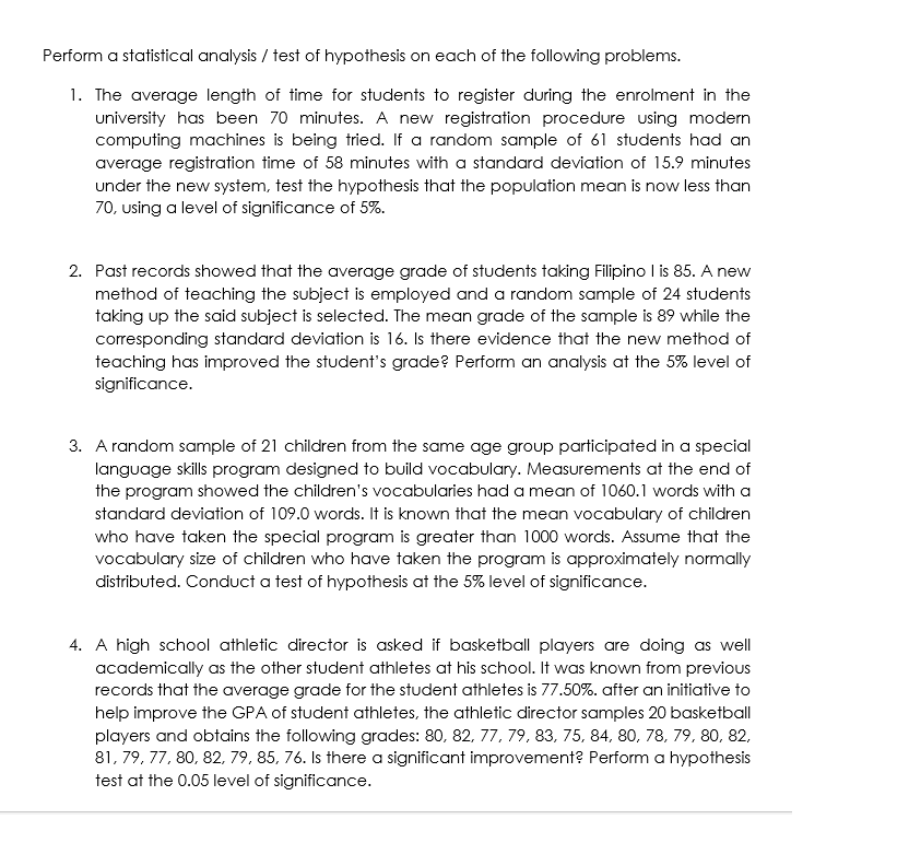 Perform a statistical analysis / test of hypothesis on each of the following problems.
1. The average length of time for students to register during the enrolment in the
university has been 70 minutes. A new registration procedure using modern
computing machines is being tried. If a random sample of 61 students had an
average registration time of 58 minutes with a standard deviation of 15.9 minutes
under the new system, test the hypothesis that the population mean is now less than
70, using a level of significance of 5%.
2. Past records showed that the average grade of students taking Filipino I is 85. A new
method of teaching the subject is employed and a random sample of 24 students
taking up the said subject is selected. The mean grade of the sample is 89 while the
corresponding standard deviation is 16. Is there evidence that the new method of
teaching has improved the student's grade? Perform an analysis at the 5% level of
significance.
3. A random sample of 21 children from the same age group participated in a special
language skills program designed to build vocabulary. Measurements at the end of
the program showed the children's vocabularies had a mean of 1060.1 words with a
standard deviation of 109.0 words. It is known that the mean vocabulary of children
who have taken the special program is greater than 1000 words. Assume that the
vocabulary size of children who have taken the program is approximately normally
distributed. Conduct a test of hypothesis at the 5% level of significance.
4. A high school athletic director is asked if basketball players are doing as well
academically as the other student athletes at his school. It was known from previous
records that the average grade for the student athletes is 77.50%. after an initiative to
help improve the GPA of student athletes, the athletic director samples 20 basketball
players and obtains the following grades: 80, 82, 77, 79, 83, 75, 84, 80, 78, 79, 80, 82,
81, 79, 77, 80, 82, 79, 85, 76. Is there a significant improvement? Perform a hypothesis
test at the 0.05 level of significance.
