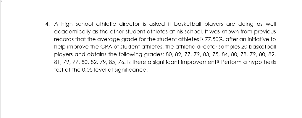 4. A high school athletic director is asked if basketball players are doing as well
academically as the other student athletes at his school. It was known from previous
records that the average grade for the student athletes is 77.50%. after an initiative to
help improve the GPA of student athletes, the athletic director samples 20 basketball
players and obtains the following grades: 80, 82, 77, 79, 83, 75, 84, 80, 78, 79, 80, 82,
81, 79, 77, 80, 82, 79, 85, 76. Is there a significant improvement? Perform a hypothesis
test at the 0.05 level of significance.
