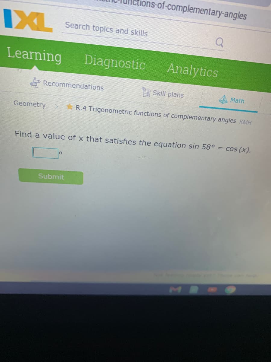 ons-of-complementary-angles
IXL
Search topics and skills
Q
Learning
Diagnostic
Analytics
Recommendations
Skill plans
Math
Geometry
R.4 Trigonometric functions of complementary angles KMH
Find a value of x that satisfies the equation sin 58° = cos (x).
Submit
