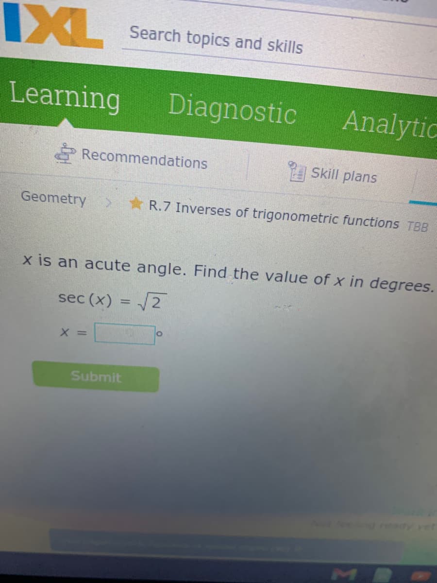 IXL
Search topics and skills
Learning
Diagnostic
Analytic
Recommendations
Skill plans
Geometry
R.7 Inverses of trigonometric functions TBB
x is an acute angle. Find the value of x in degrees.
sec (x) :
/2
X =
Submit
MI
