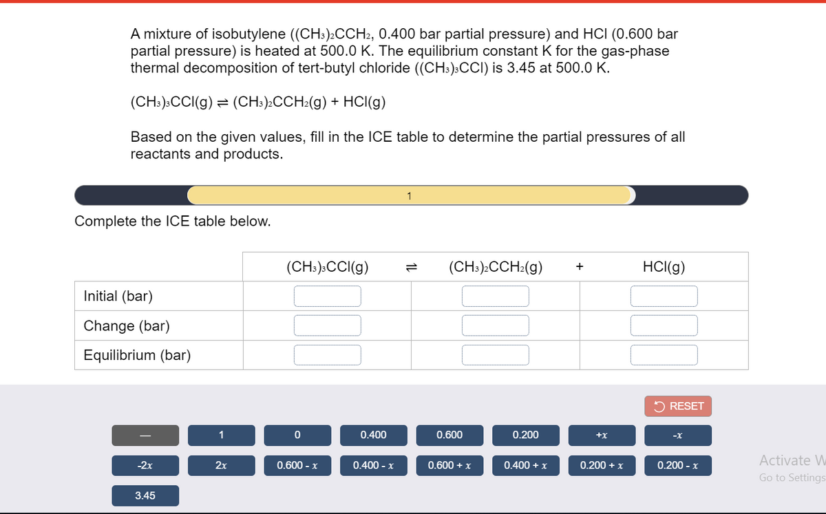 A mixture of isobutylene ((CHs)2CCH2, 0.400 bar partial pressure) and HCI (0.600 bar
partial pressure) is heated at 500.0 K. The equilibrium constant K for the gas-phase
thermal decomposition of tert-butyl chloride ((CH:):CCI) is 3.45 at 500.0 K.
(CH:):CCI(g) = (CH:)>CCH:(g) + HCI(g)
Based on the given values, fill in the ICE table to determine the partial pressures of all
reactants and products.
1
Complete the ICE table below.
(CH:):CCI(g)
(CH:):CCH:(g)
HCI(g)
+
Initial (bar)
Change (bar)
Equilibrium (bar)
5 RESET
1
0.400
0.600
0.200
Activate W
-2х
2x
0.600 - x
0.400 - x
0.600 + x
0.400 + x
0.200 + x
0.200 - x
Go to Settings
3.45
