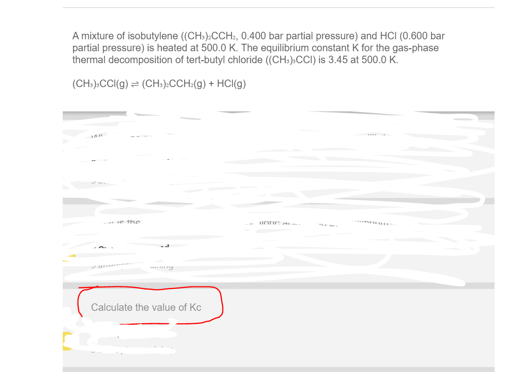 A mixture of isobutylene ((CH:):CCH2, 0.400 bar partial pressure) and HCI (0.600 bar
partial pressure) is heated at 500.0 K. The equilibrium constant K for the gas-phase
thermal decomposition of tert-butyl chloride ((CH:).CC) is 3.45 at 500.0 K.
(CH:).CCI(g) = (CH:):CCH:(g) + HCI(g)
....
Ie t he
Calculate the value of Kc
