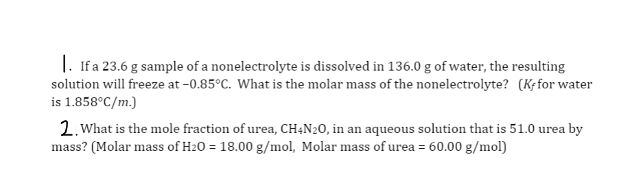 1. If a 23.6 g sample of a nonelectrolyte is dissolved in 136.0 g of water, the resulting
solution will freeze at -0.85°C. What is the molar mass of the nonelectrolyte? (Kƒfor water
is 1.858°C/m.)
2. What is the mole fraction of urea, CH4N20, in an aqueous solution that is 51.0 urea by
mass? (Molar mass of H20 = 18.00 g/mol, Molar mass of urea = 60.00 g/mol)
