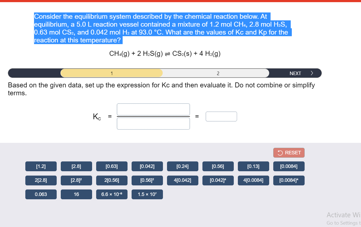 Consider the equilibrium system described by the chemical reaction below. At
equilibrium, a 5.0 L reaction vessel contained a mixture of 1.2 mol CH4, 2.8 mol H2S,
0.63 mol CS2, and 0.042 mol H2 at 93.0 °C. What are the values of Kc and Kp for the
reaction at this temperature?
CH:(g) + 2 H2S(g) = CS:(s) + 4 H2(g)
1
2
NEXT
Based on the given data, set up the expression for Kc and then evaluate it. Do not combine or simplify
terms.
Ko
%3D
5 RESET
[1.2]
[2.8]
[0.63]
[0.042]
[0.24]
[0.56]
[0.13]
[0.0084]
2[2.8]
[2.87
2[0.56]
[0.56]?
4[0.042]
[0.042]
4[0.0084]
[0.0084]
0.063
16
6.6 x 108
1.5 x 107
Activate Wi
Go to Settings t
II
