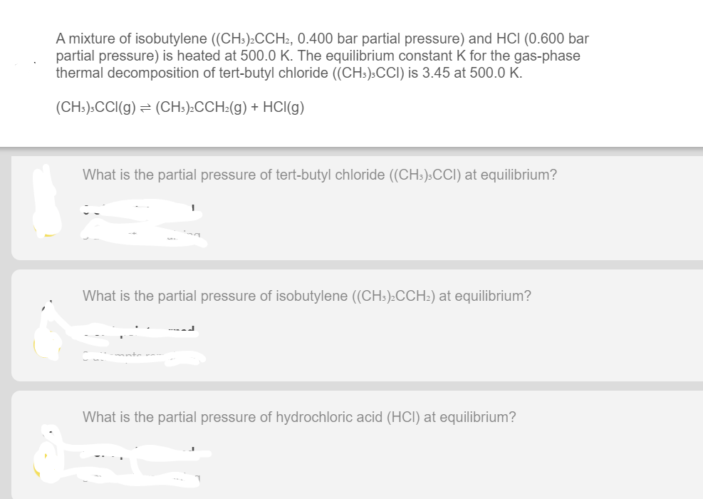 A mixture of isobutylene ((CH:):CCH2, 0.400 bar partial pressure) and HCI (0.600 bar
partial pressure) is heated at 500.0 K. The equilibrium constant K for the gas-phase
thermal decomposition of tert-butyl chloride (CH:):CCI) is 3.45 at 500.0 K.
(CH:):CCI(g) = (CH:):CCH2(g) + HCI(g)
What is the partial pressure of tert-butyl chloride ((CH:):CCI) at equilibrium?
What is the partial pressure of isobutylene (CHs)2CCH:) at equilibrium?
What is the partial pressure of hydrochloric acid (HCI) at equilibrium?
