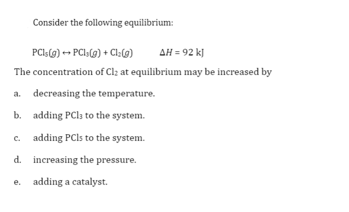 Consider the following equilibrium:
PCI5(g) → PCl;(g) + Cl2(g)
AH = 92 kJ
The concentration of Cl2 at equilibrium may be increased by
a. decreasing the temperature.
b. adding PCI3 to the system.
c.
adding PCI5 to the system.
d. increasing the pressure.
adding a catalyst.
e.

