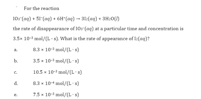 For the reaction
I03 (aq) + 51-(aq) + 6H*(aq) → 3I2(aq) + 3H2O(I)
the rate of disappearance of IO3-(aq) at a particular time and concentration is
3.5x 10-3 mol/(L·s). What is the rate of appearance of I2(aq)?
8.3 x 10-3 mol/(L·s)
а.
b.
3.5 x 10-3 mol/(L·s)
10.5 x 10-3 mol/(L·s)
с.
d.
8.3 x 10-4 mol/(L·s)
7.5 x 10-3 mol/(L·s)
е.
