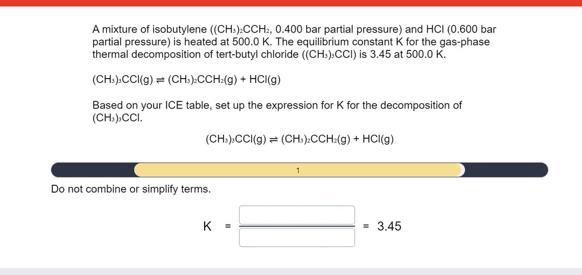 A mixture of isobutylene ((CH:)2CCH2, 0.400 bar partial pressure) and HCI (0.600 bar
partial pressure) is heated at 500.0 K. The equilibrium constant K for the gas-phase
thermal decomposition of tert-butyl chloride ((CH:)3CCI) is 3.45 at 500.0 K.
(CH:):CCI(g) = (CH:)»CCH:(g) + HCI(g)
Based on your ICE table, set up the expression for K for the decomposition of
(CH:)»CCI.
(CH:):CCI(g) = (CH:).CCH2(g) + HCI(g)
1
Do not combine or simplify terms.
K
3.45
