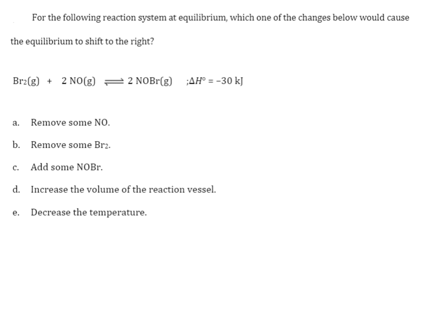 For the following reaction system at equilibrium, which one of the changes below would cause
the equilibrium to shift to the right?
Br2(g) + 2 NO(g) =
2 NOBr(g)
;AH° = -30 kJ
а.
Remove some NO.
b. Remove some Br2.
C.
Add some NOBr.
d. Increase the volume of the reaction vessel.
e. Decrease the temperature.
