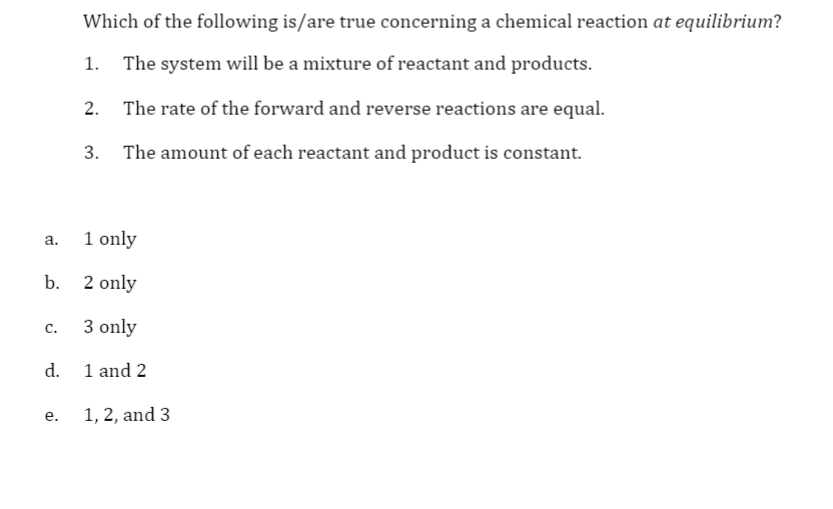 Which of the following is/are true concerning a chemical reaction at equilibrium?
The system will be a mixture of reactant and products.
2. The rate of the forward and reverse reactions are equal.
3. The amount of each reactant and product is constant.
1 only
a.
b. 2 only
3 only
C.
d. 1 and 2
1, 2, and 3
е.
