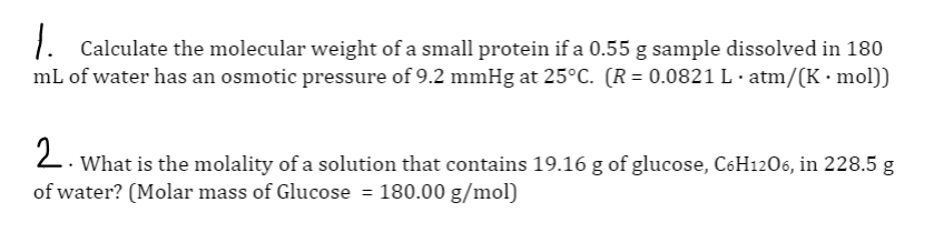 1. Calculate the molecular weight of a small protein if a 0.55 g sample dissolved in 180
mL of water has an osmotic pressure of 9.2 mmHg at 25°C. (R= 0.0821 L · atm/(K · mol))
2. What is the molality of a solution that contains 19.16 g of glucose, C6H1206, in 228.5 g
of water? (Molar mass of Glucose = 180.00 g/mol)
