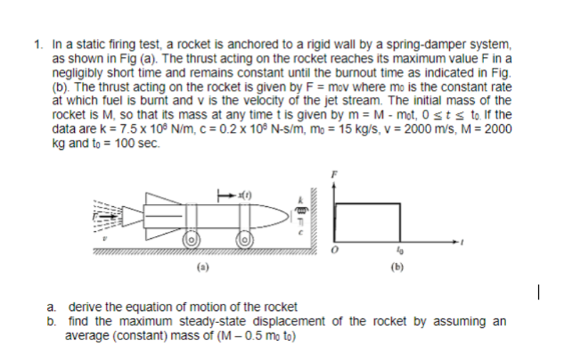 1. In a static firing test, a rocket is anchored to a rigid wall by a spring-damper system,
as shown in Fig (a). The thrust acting on the rocket reaches its maximum value F in a
negligibly short time and remains constant until the burnout time as indicated in Fig.
(b). The thrust acting on the rocket is given by F = mov where mo is the constant rate
at which fuel is burnt and v is the velocity of the jet stream. The initial mass of the
rocket is M, so that its mass at any time t is given by m = M - mot, 0≤ t ≤ to. If the
data are k = 7.5 x 106 N/m, c = 0.2 x 106 N-s/m, mo = 15 kg/s, v = 2000 m/s, M = 2000
kg and to 100 sec.
-(1)
·1
a. derive the equation of motion of the rocket
b. find the maximum steady-state displacement of the rocket by assuming an
average (constant) mass of (M — 0.5 moto)