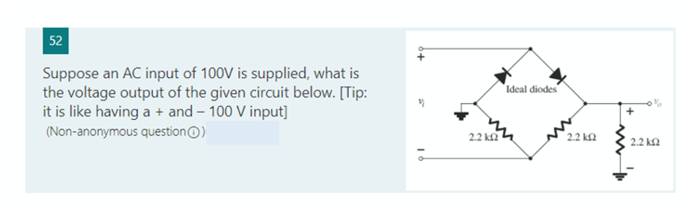 52
Suppose an AC input of 100V is supplied, what is
the voltage output of the given circuit below. [Tip:
it is like having a + and - 100 V input]
(Non-anonymous question Ⓒ)
2.2 k
Ideal diodes
[ 2.2 ΚΩ
+
%
2.2 ΚΩ