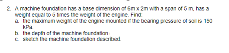 2. A machine foundation has a base dimension of 6m x 2m with a span of 5 m, has a
weight equal to 5 times the weight of the engine. Find:
a. the maximum weight of the engine mounted if the bearing pressure of soil is 150
kPa.
b. the depth of the machine foundation
c. sketch the machine foundation described.