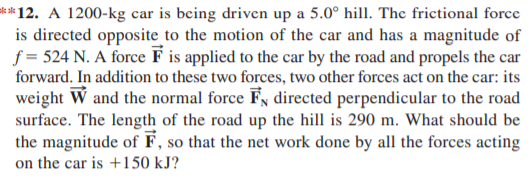**12. A 1200-kg car is being driven up a 5.0° hill. The frictional force
is directed opposite to the motion of the car and has a magnitude of
f = 524 N. A force F is applied to the car by the road and propels the car
forward. In addition to these two forces, two other forces act on the car: its
weight W and the normal force Fy directed perpendicular to the road
surface. The length of the road up the hill is 290 m. What should be
the magnitude of F, so that the net work done by all the forces acting
on the car is +150 kJ?
