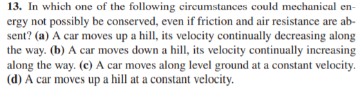 13. In which one of the following circumstances could mechanical en-
ergy not possibly be conserved, even if friction and air resistance are ab-
sent? (a) A car moves up a hill, its velocity continually decreasing along
the way. (b) A car moves down a hill, its velocity continually increasing
along the way. (c) A car moves along level ground at a constant velocity.
(d) A car moves up a hill at a constant velocity.
