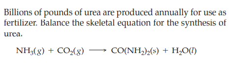 Billions of pounds of urea are produced annually for use as
fertilizer. Balance the skeletal equation for the synthesis of
urea.
NH3(g) + CO2(8)
CO(NH,)½(s) + H,O(1)
