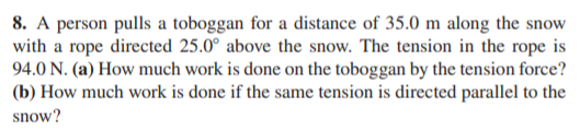 8. A person pulls a toboggan for a distance of 35.0 m along the snow
with a rope directed 25.0° above the snow. The tension in the rope is
94.0 N. (a) How much work is done on the toboggan by the tension force?
(b) How much work is done if the same tension is directed parallel to the
snow?
