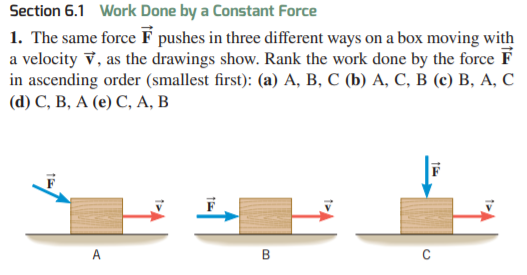 Section 6.1 Work Done by a Constant Force
1. The same force F pushes in three different ways on a box moving with
a velocity v, as the drawings show. Rank the work done by the force F
in ascending order (smallest first): (a) A, B, C (b) A, C, B (c) B, A, C
(а) С, В, А (е) С, А, В
A
