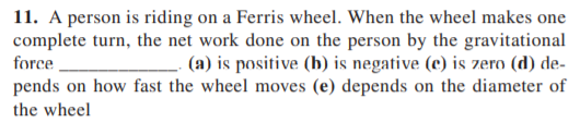 11. A person is riding on a Ferris wheel. When the wheel makes one
complete turn, the net work done on the person by the gravitational
(a) is positive (b) is negative (c) is zero (d) de-
pends on how fast the wheel moves (e) depends on the diameter of
force
the wheel
