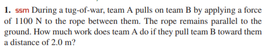 1. ssm During a tug-of-war, team A pulls on team B by applying a force
of 1100 N to the rope between them. The rope remains parallel to the
ground. How much work does team A do if they pull team B toward them
a distance of 2.0 m?
