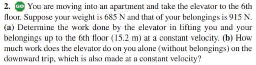 2. Go You are moving into an apartment and take the elevator to the 6th
floor. Suppose your weight is 685 N and that of your belongings is 915 N.
(a) Determine the work done by the elevator in lifting you and your
belongings up to the 6th floor (15.2 m) at a constant velocity. (b) How
much work does the elevator do on you alone (without belongings) on the
downward trip, which is also made at a constant velocity?
