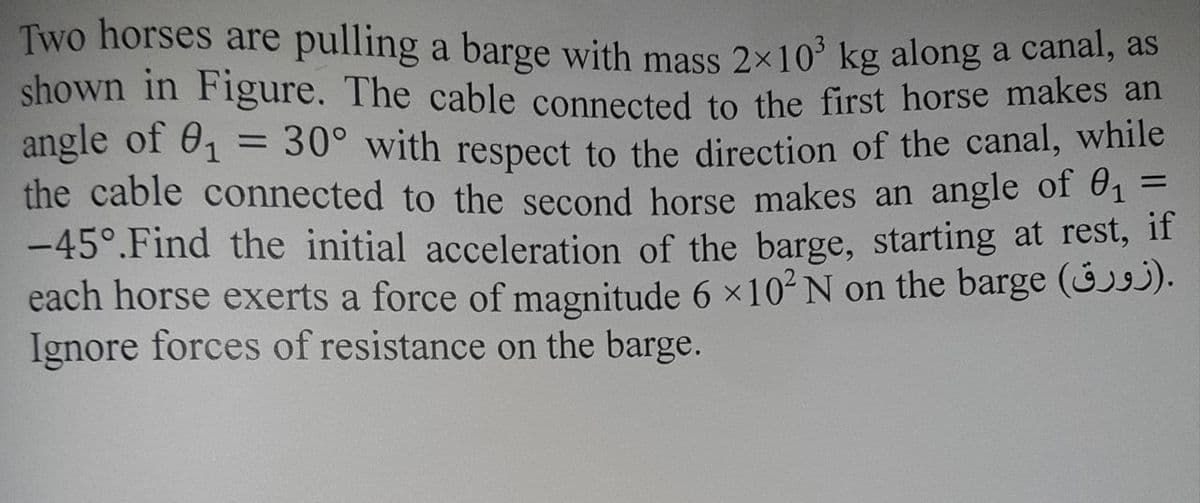 Two horses are pulling a barge with mass 2×10 kg along a canal, as
shown in Figure. The cable connected to the first horse makes an
angle of 61
the cable connected to the second horse makes an angle of 61 =
-45°.Find the initial acceleration of the barge, starting at rest, if
each horse exerts a force of magnitude 6 x10² N on the barge (3j).
Ignore forces of resistance on the barge.
= 30° with respect to the direction of the canal, while
%3D
