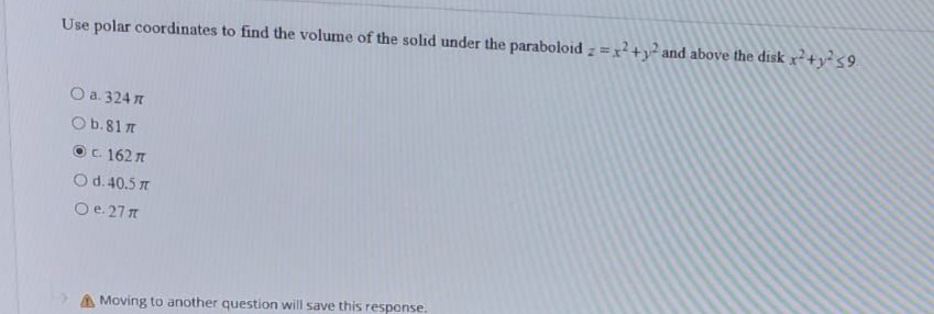 Use polar coordinates to find the volume of the solid under the paraboloid z=x+y² and above the disk x+ys9
O a. 324 n
Ob.81 7
O c. 162 n
Od. 40.5 7
O e. 27 n
A Moving to another question will save this response.
