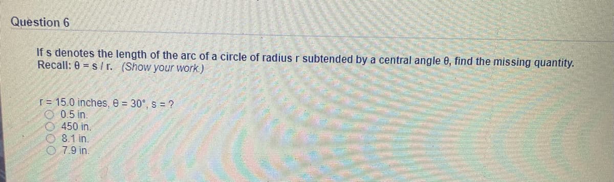 Question 6
If s denotes the length of the arc of a circle of radius r subtended by a central angle 0, find the missing quantity.
Recall: 0 = s/ r. (Show your work.)
T= 15.0 inches, e = 30°, s = ?
0.5 in.
450 in.
O8.1 in.
07.9 in.

