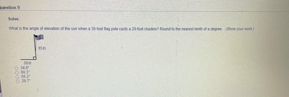 Question 9
Solve.
What is the angle of elevation of the sun when a 35-foot flag pole casts a 20-foot shadow? Round to the nearest tenth of a degree. (Show your work.)
35 ft
20 ft
O 34.8*
O 60.3°
55.2
O 29.7
