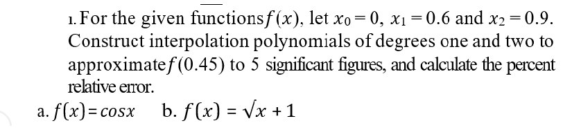 1. For the given functionsf(x), let xo = 0, x1 = 0.6 and x2 = 0.9.
Construct interpolation polynomials of degrees one and two to
approximatef (0.45) to 5 significant figures, and calculate the percent
relative eror.
%3D
a. f(x)=cosx b. f (x) = Vx +1
